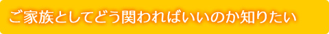 ご家族としてどう関わればいいのか知りたい